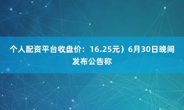 个人配资平台收盘价：16.25元）6月30日晚间发布公告称