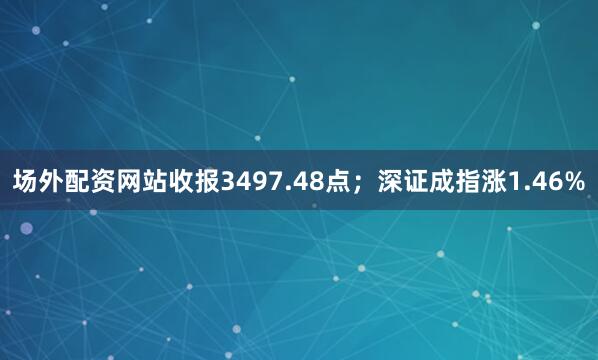场外配资网站收报3497.48点；深证成指涨1.46%