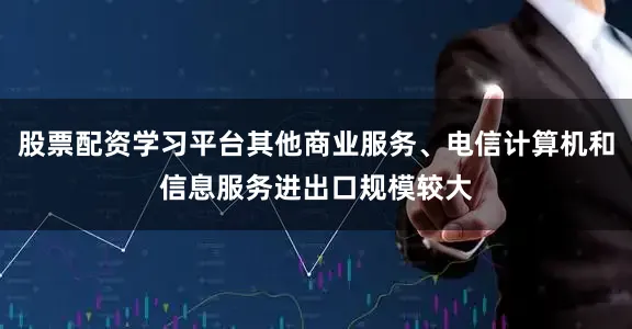 股票配资学习平台其他商业服务、电信计算机和信息服务进出口规模较大