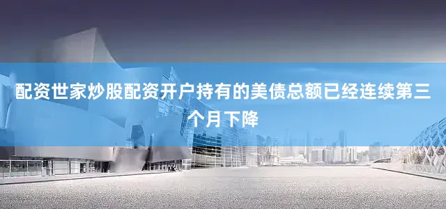 配资世家炒股配资开户持有的美债总额已经连续第三个月下降