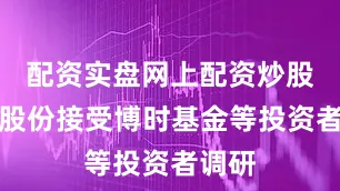 配资实盘网上配资炒股恩捷股份接受博时基金等投资者调研