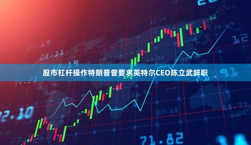 股市杠杆操作特朗普曾要求英特尔CEO陈立武辞职