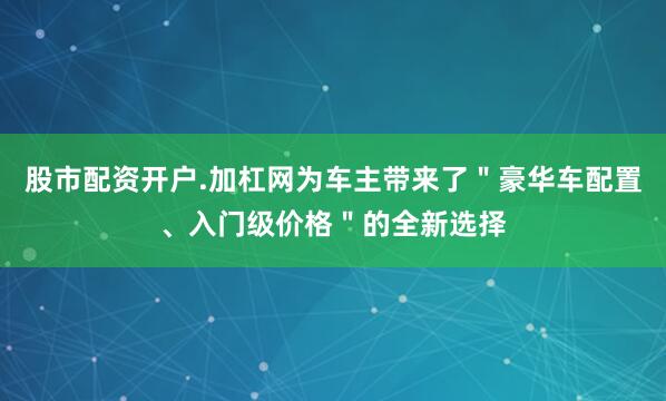 股市配资开户.加杠网为车主带来了＂豪华车配置、入门级价格＂的全新选择