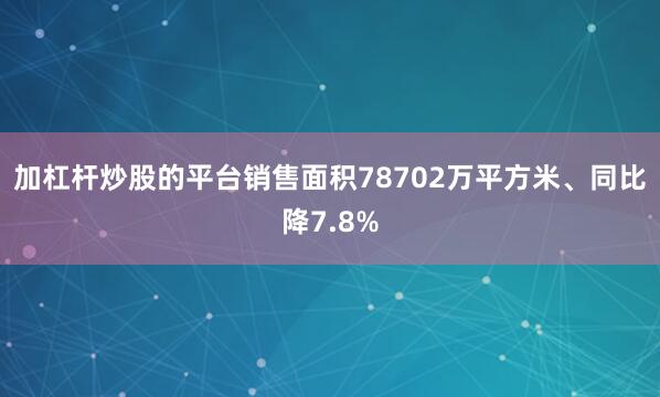 加杠杆炒股的平台销售面积78702万平方米、同比降7.8%