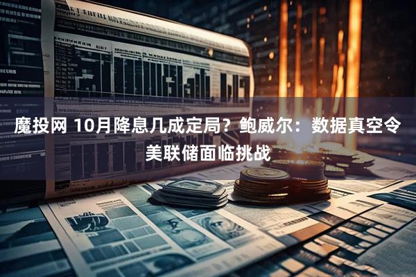 魔投网 10月降息几成定局？鲍威尔：数据真空令美联储面临挑战