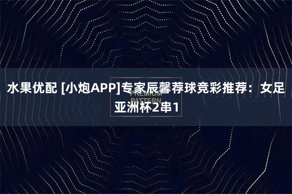 水果优配 [小炮APP]专家辰馨荐球竞彩推荐：女足亚洲杯2串1