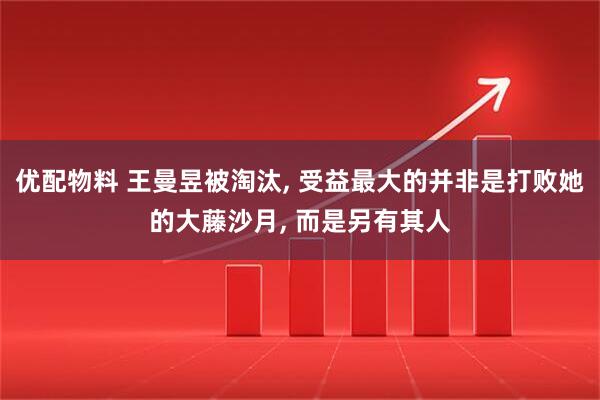 优配物料 王曼昱被淘汰, 受益最大的并非是打败她的大藤沙月, 而是另有其人