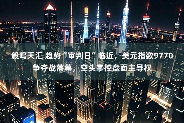 毅鸣天汇 趋势“审判日”临近，美元指数9770争夺战落幕，空头掌控盘面主导权