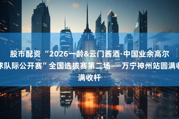 股市配资 “2026一龄&云门酱酒·中国业余高尔夫球队际公开赛”全国选拔赛第二场——万宁神州站圆满收杆