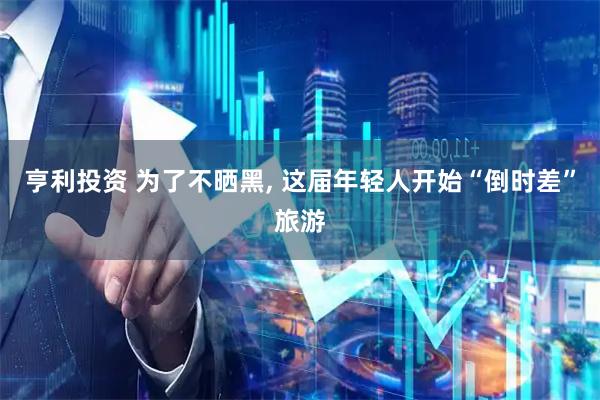 亨利投资 为了不晒黑, 这届年轻人开始“倒时差”旅游