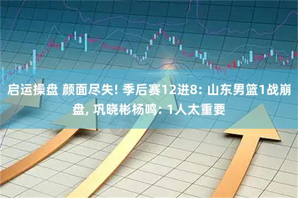 启运操盘 颜面尽失! 季后赛12进8: 山东男篮1战崩盘, 巩晓彬杨鸣: 1人太重要