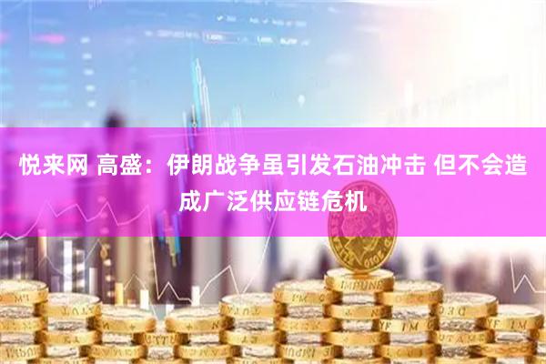 悦来网 高盛：伊朗战争虽引发石油冲击 但不会造成广泛供应链危机