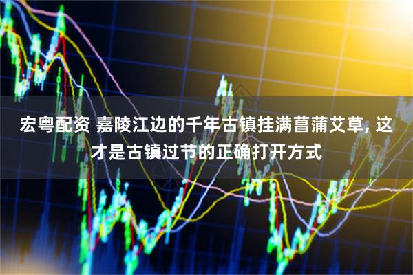 宏粤配资 嘉陵江边的千年古镇挂满菖蒲艾草, 这才是古镇过节的正确打开方式