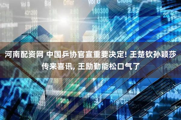 河南配资网 中国乒协官宣重要决定! 王楚钦孙颖莎传来喜讯, 王励勤能松口气了