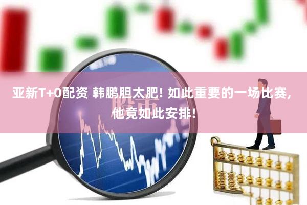 亚新T+0配资 韩鹏胆太肥! 如此重要的一场比赛, 他竟如此安排!