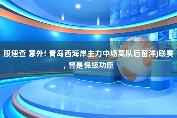 股速查 意外! 青岛西海岸主力中场离队后留洋J联赛, 曾是保级功臣