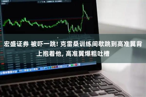宏盛证券 被吓一跳! 克雷桑训练间歇跳到高准翼背上抱着他, 高准翼爆粗吐槽