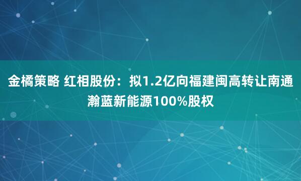 金橘策略 红相股份：拟1.2亿向福建闽高转让南通瀚蓝新能源100%股权